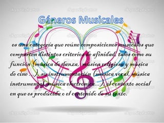 es una categoría que reúne composiciones musicales que
comparten distintos criterios de afinidad, tales como su
función (música de danza, música religiosa y música
de cine ...), su instrumentación (música vocal, música
instrumental, música electrónica...), el contexto social
en que es producida o el contenido de su texto.
 