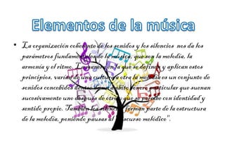 • La organización coherente de los sonidos y los silencios nos da los
parámetros fundamentales de la música, que son la melodía, la
armonía y el ritmo. La manera en la que se definen y aplican estos
principios, varían de una cultura a otra la melodía es un conjunto de
sonidos concebidos dentro de un ámbito sonoro particular que suenan
sucesivamente uno después de otro y que se percibe con identidad y
sentido propio. También los silencios forman parte de la estructura
de la melodía, poniendo pausas al "discurso melódico".
 