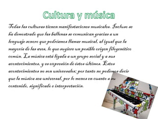 Todas las culturas tienen manifestaciones musicales. Incluso se
ha demostrado que las ballenas se comunican gracias a un
lenguaje sonoro que podríamos llamar musical, al igual que la
mayoría de las aves, lo que sugiere un posible origen filogenético
común. La música está ligada a un grupo social y a sus
acontecimientos, y es expresión de éstos últimos. Estos
acontecimientos no son universales; por tanto no podemos decir
que la música sea universal, por lo menos en cuanto a su
contenido, significado e interpretación.
 