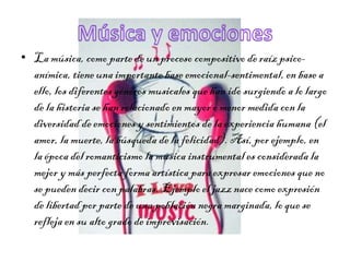 • La música, como parte de un proceso compositivo de raíz psico-
anímica, tiene una importante base emocional-sentimental, en base a
ello, los diferentes géneros musicales que han ido surgiendo a lo largo
de la historia se han relacionado en mayor o menor medida con la
diversidad de emociones y sentimientos de la experiencia humana (el
amor, la muerte, la búsqueda de la felicidad). Así, por ejemplo, en
la época del romanticismo la música instrumental es considerada la
mejor y más perfecta forma artística para expresar emociones que no
se pueden decir con palabras. Ejemplo el jazz nace como expresión
de libertad por parte de una población negra marginada, lo que se
refleja en su alto grado de improvisación.
 