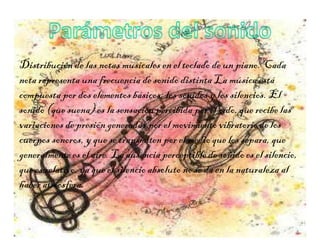 Distribución de las notas musicales en el teclado de un piano. Cada
nota representa una frecuencia de sonido distinta La música está
compuesta por dos elementos básicos: los sonidos y los silencios. El
sonido (que suena) es la sensación percibida por el oído, que recibe las
variaciones de presión generadas por el movimiento vibratorio de los
cuerpos sonoros, y que se transmiten por el medio que los separa, que
generalmente es el aire. La ausencia perceptible de sonido es el silencio,
que es relativo, ya que el silencio absoluto no se da en la naturaleza al
haber atmósfera.
 