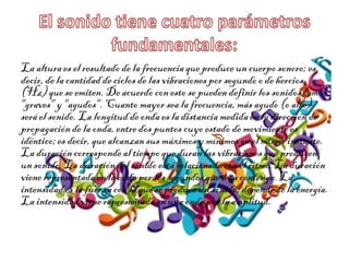La alturaes el resultado de la frecuenciaque produce un cuerpo sonoro; es
decir,de la cantidadde ciclosde las vibracionespor segundo o de hercios
(Hz)que se emiten.De acuerdo con esto se puedendefinirlos sonidos como
"graves" y "agudos". Cuanto mayor sea la frecuencia,más agudo (o alto)
será el sonido.La longitudde onda es la distancia medidaen la dirección de
propagaciónde la onda, entre dos puntos cuyo estado de movimientoes
idéntico;es decir,que alcanzansus máximos y mínimosen el mismo instante.
La duracióncorrespondeal tiempo que duranlas vibracionesque producen
un sonido. La duracióndel sonido está relacionadacon el ritmo. La duración
vienerepresentada en la onda por los segundos que ésta contenga. La
intensidades la fuerza con la que se produceun sonido; dependede la energía.
La intensidadviene representadaen una onda por la amplitud.
 