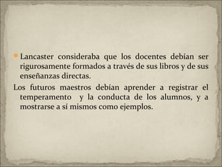 Lancaster consideraba que los docentes debían ser
 rigurosamente formados a través de sus libros y de sus
 enseñanzas directas.
Los futuros maestros debían aprender a registrar el
 temperamento y la conducta de los alumnos, y a
 mostrarse a sí mismos como ejemplos.
 