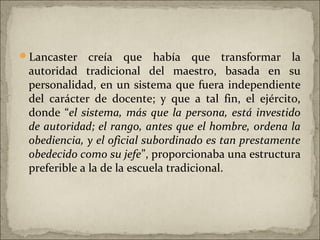Lancaster    creía que había que transformar la
 autoridad tradicional del maestro, basada en su
 personalidad, en un sistema que fuera independiente
 del carácter de docente; y que a tal fin, el ejército,
 donde “el sistema, más que la persona, está investido
 de autoridad; el rango, antes que el hombre, ordena la
 obediencia, y el oficial subordinado es tan prestamente
 obedecido como su jefe”, proporcionaba una estructura
 preferible a la de la escuela tradicional.
 