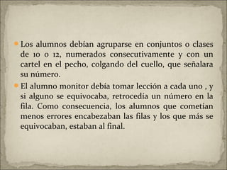 Los alumnos debían agruparse en conjuntos o clases
 de 10 o 12, numerados consecutivamente y con un
 cartel en el pecho, colgando del cuello, que señalara
 su número.
El alumno monitor debía tomar lección a cada uno , y
 si alguno se equivocaba, retrocedía un número en la
 fila. Como consecuencia, los alumnos que cometían
 menos errores encabezaban las filas y los que más se
 equivocaban, estaban al final.
 