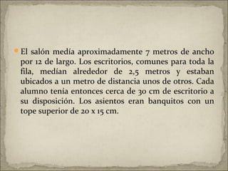 El salón medía aproximadamente 7 metros de ancho
 por 12 de largo. Los escritorios, comunes para toda la
 fila, medían alrededor de 2,5 metros y estaban
 ubicados a un metro de distancia unos de otros. Cada
 alumno tenía entonces cerca de 30 cm de escritorio a
 su disposición. Los asientos eran banquitos con un
 tope superior de 20 x 15 cm.
 