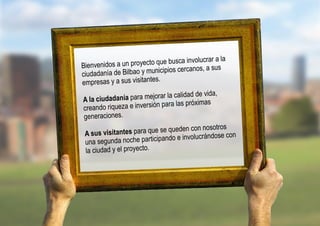 lucrar a la
Bienvenidos  a un proyecto que busca invo       sus
ciudadanía de Bilb ao y municipios cercanos, a
                            .
empresas y a sus visitantes
                                             vida,
A la ciudadan  ía para mejorar la calidad de
                                         óximas
 creando riqueza e inversión para las pr
 generaciones.
                                        con nosotros
 A sus vi sitantes para que se queden
                                           crándose con
 una segunda    noche participando e involu
 la ciudad y el proyecto.
 