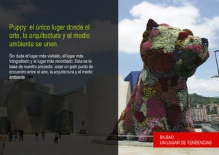 Puppy: el único lugar donde el
arte, la arquitectura y el medio
ambiente se unen.
Sin duda el lugar más visitado, el lugar más
fotografiado y el lugar más recordado. Esta es la
base de nuestro proyecto: crear un gran punto de
encuentro entre el arte, la arquitectura y el medio
ambiente.




                                                      BILBAO
                                                      UN LUGAR DE TENDENCIAS
 