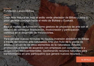 Proyecto
Fundación LandArtBilbao
Objetivo:
Crear Arte Natural en todo el anillo verde alrededor de Bilbao y poco a
poco generar contagio hacia el resto de Bizkaia y Euskadi.
Cómo:
Bajo el modelo de fundación como gestora de proyectos de arte con el
objetivo de conseguir financiación, involucración y participación
continua en el desarrollo de instalaciones.
Para qué:
Para generar nuevas fórmulas de riqueza-inversión alrededor de Bilbao
a través del binomio arte-naturaleza. Arte vivo fruto de la planta de
árboles y el uso de de otros elementos de la naturaleza. Árboles
promovidos a través de acuerdos con empresas con compromisos y
obligaciones medioambientales. Gestionando recursos naturales para
transformarlos en arte participativo que genere nuevos recursos.

                                                                 AL DETALLE
 