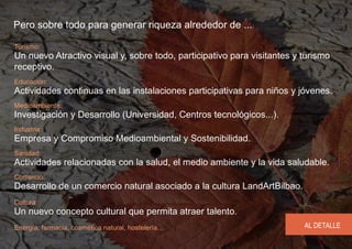 Pero sobre todo para generar riqueza alrededor de ...

Turismo:
Un nuevo Atractivo visual y, sobre todo, participativo para visitantes y turismo
receptivo.
Educación:
Actividades continuas en las instalaciones participativas para niños y jóvenes.
Medioambiente:
Investigación y Desarrollo (Universidad, Centros tecnológicos...).
Industria:
Empresa y Compromiso Medioambiental y Sostenibilidad.
Sanidad:
Actividades relacionadas con la salud, el medio ambiente y la vida saludable.
Comercio:
Desarrollo de un comercio natural asociado a la cultura LandArtBilbao.
Cultura:
Un nuevo concepto cultural que permita atraer talento.
Energía, farmacia, cosmética natural, hostelería...                      AL DETALLE
 