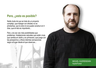 Pero, ¿esto es posible?
Nadie duda de que se trata de un proyecto
complejo, que trabajar con árboles no es
photoshop, que la obra no se puede construir en 4
días, que el reto es importante...

Pero, a la vez veo más posibilidades que
problemas. Instalaciones naturales que están vivas
que cambia en otoño y en primavera, que juega con
las perspectiva y ofrece distintas sensaciones
según el lugar desde el que observas...




                                                     MIGUEL GUERENDIAIN
                                                     HydroForest
 