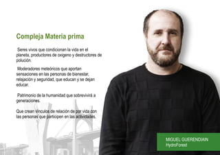 Compleja Materia prima
Seres vivos que condicionan la vida en el
planeta, productores de oxigeno y destructores de
polución.
 Moderadores meteóricos que aportan
sensaciones en las personas de bienestar,
relajación y seguridad, que educan y se dejan
educar.

Patrimonio de la humanidad que sobrevivirá a
generaciones.

Que crean vínculos de relación de por vida con
las personas que participen en las actividades.



                                                    MIGUEL GUERENDIAIN
                                                    HydroForest
 