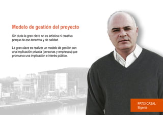 Modelo de gestión del proyecto
Sin duda la gran clave no es artística ni creativa
porque de eso tenemos y de calidad.

La gran clave es realizar un modelo de gestión con
una implicación privada (personas y empresas) que
promueva una implicación e interés público.




                                                     PATXI CASAL
                                                     Bigenia
 