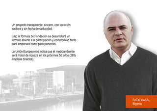 Un proyecto transparente, sincero, con vocación
tractora y sin fecha de caducidad.

Bajo la fórmula de Fundación se desarrollará un
formato abierto a la participación y compromiso tanto
para empresas como para personas.

La Unión Europea nos indica que el medioambiente
será motor de riqueza en los próximos 50 años (28%
empleos directos).




                                                        PATXI CASAL
                                                        Bigenia
 