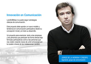 Innovación en Comunicación
LandArtBilbao no puede seguir estrategias
clásicas de comunicación.

Este proyecto debe aportar un nuevo modelo y
tendencia en comunicación participativa desde su
concepción inicial y en todo su desarrollo.

Un proyecto para enamorar, tanto a las empresas
y las personas que participen de forma directa bajo
fórmulas participativas como a las personas que
nos visiten creando nexos de unión emocional con
la ciudad a través de las instalaciones LandArt.




                                                      JORGE DE LA HERRÁN Y CRESPO
                                                      Agoranet, grupo de comunicación
 