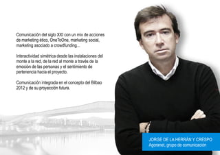 Comunicación del siglo XXI con un mix de acciones
de marketing ético, OneToOne, marketing social,
marketing asociado a crowdfunding...

Interactividad simétrica desde las instalaciones del
monte a la red, de la red al monte a través de la
emoción de las personas y el sentimiento de
pertenencia hacia el proyecto.

Comunicación integrada en el concepto del Bilbao
2012 y de su proyección futura.




                                                       JORGE DE LA HERRÁN Y CRESPO
                                                       Agoranet, grupo de comunicación
 