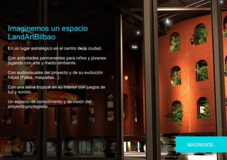 Imaginemos un espacio
LandArtBilbao
En un lugar estratégico en el centro de la ciudad.

Con actividades permanentes para niños y jóvenes
jugando con arte y medio ambiente.

Con audiovisuales del proyecto y de su evolución
futura (Fotos, maquetas...).

Con una selva tropical en su interior con juegos de
luz y sonido.

Un espacio de conocimiento y de visión del
proyecto privilegiado.




                                                      IMAGINEMOS...
 