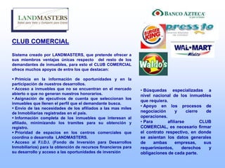 CLUB COMERCIAL
Sistema creado por LANDMASTERS, que pretende ofrecer a
sus miembros ventajas únicas respecto del resto de los
demandantes de inmuebles, para esto el CLUB COMERCIAL
ofrece muchos apoyos de entre los que destacan:
 Primicia en la información de oportunidades y en la
participación de nuestros desarrollos.
 Acceso a inmuebles que no se encuentran en el mercado
abierto o que no generan nuestros honorarios.
 Asignación de ejecutivos de cuenta que seleccionan los
inmuebles que llenen el perfil que el demandante busca.
 Envío de las necesidades de los afiliados a las mas miles
de Inmobiliarias registradas en el país.
 Información completa de los inmuebles que interesan al
afiliado, minimizando los tramites para su obtención y
registro.
 Prioridad de espacios en los centros comerciales que
coordina o desarrolla LANDMASTERS.
 Acceso al F.I.D.I. (Fondo de Inversión para Desarrollos
Inmobiliarios) para la obtención de recursos financieros para
su desarrollo y acceso a las oportunidades de inversión
• Búsquedas especializadas a
nivel nacional de los inmuebles
que requiera.
• Apoyo en los procesos de
negociación y cierre de
operaciones.
• Para afiliarse CLUB
COMERCIAL, es necesario firmar
el contrato respectivo, en donde
se asientan los datos generales
de ambas empresas, sus
requerimientos, derechos y
obligaciones de cada parte.
 