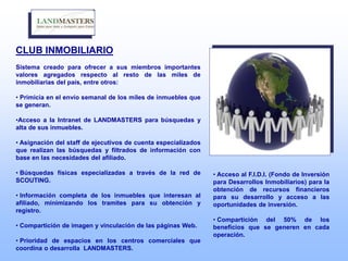 CLUB INMOBILIARIO
Sistema creado para ofrecer a sus miembros importantes
valores agregados respecto al resto de las miles de
inmobiliarias del país, entre otros:
• Primicia en el envío semanal de los miles de inmuebles que
se generan.
•Acceso a la Intranet de LANDMASTERS para búsquedas y
alta de sus inmuebles.
• Asignación del staff de ejecutivos de cuenta especializados
que realizan las búsquedas y filtrados de información con
base en las necesidades del afiliado.
• Búsquedas físicas especializadas a través de la red de
SCOUTING.
• Información completa de los inmuebles que interesan al
afiliado, minimizando los tramites para su obtención y
registro.
• Compartición de imagen y vinculación de las páginas Web.
• Prioridad de espacios en los centros comerciales que
coordina o desarrolla LANDMASTERS.
• Acceso al F.I.D.I. (Fondo de Inversión
para Desarrollos Inmobiliarios) para la
obtención de recursos financieros
para su desarrollo y acceso a las
oportunidades de inversión.
• Compartición del 50% de los
beneficios que se generen en cada
operación.
 