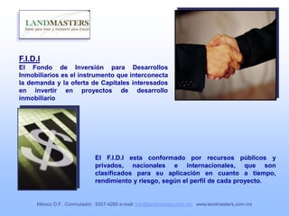 F.I.D.I
El Fondo de Inversión para Desarrollos
Inmobiliarios es el instrumento que interconecta
la demanda y la oferta de Capitales interesados
en invertir en proyectos de desarrollo
inmobiliario
El F.I.D.I esta conformado por recursos públicos y
privados, nacionales e internacionales, que son
clasificados para su aplicación en cuanto a tiempo,
rendimiento y riesgo, según el perfil de cada proyecto.
México D.F. Conmutador: 5557-4260 e-mail: info@landmasters.com.mx www.landmasters.com.mx
 