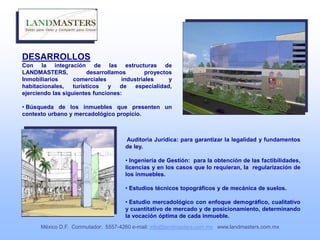 Auditoria Jurídica: para garantizar la legalidad y fundamentos
de ley.
• Ingeniería de Gestión: para la obtención de las factibilidades,
licencias y en los casos que lo requieran, la regularización de
los inmuebles.
• Estudios técnicos topográficos y de mecánica de suelos.
• Estudio mercadológico con enfoque demográfico, cualitativo
y cuantitativo de mercado y de posicionamiento, determinando
la vocación óptima de cada inmueble.
DESARROLLOS
Con la integración de las estructuras de
LANDMASTERS, desarrollamos proyectos
Inmobiliarios comerciales industriales y
habitacionales, turísticos y de especialidad,
ejerciendo las siguientes funciones:
• Búsqueda de los inmuebles que presenten un
contexto urbano y mercadológico propicio.
México D.F. Conmutador: 5557-4260 e-mail: info@landmasters.com.mx www.landmasters.com.mx
 