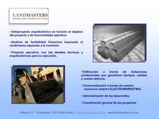 • Anteproyecto arquitectónico en función al objetivo
del proyecto y de funcionalidad operativa
• Análisis de factibilidad financiera buscando el
rendimiento esperado a la inversión.
• Proyecto ejecutivo, con los detalles técnicos y
arquitectónicos para su ejecución.
• Edificación a través de licitaciones
profesionales que garanticen tiempos, calidad
y costos óptimos.
• Comercialización a través de nuestro
exclusivo sistema ELECTROMARKETING.
• Administración de los desarrollos.
• Coordinación general de los proyectos.
México D.F. Conmutador: 5557-4260 e-mail: info@landmasters.com.mx www.landmasters.com.mx
 