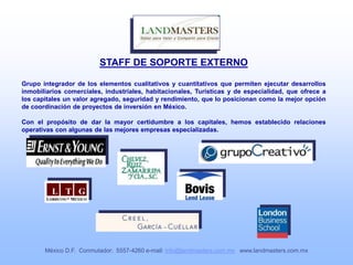 STAFF DE SOPORTE EXTERNO
Grupo integrador de los elementos cualitativos y cuantitativos que permiten ejecutar desarrollos
inmobiliarios comerciales, industriales, habitacionales, Turísticas y de especialidad, que ofrece a
los capitales un valor agregado, seguridad y rendimiento, que lo posicionan como la mejor opción
de coordinación de proyectos de inversión en México.
Con el propósito de dar la mayor certidumbre a los capitales, hemos establecido relaciones
operativas con algunas de las mejores empresas especializadas.
México D.F. Conmutador: 5557-4260 e-mail: info@landmasters.com.mx www.landmasters.com.mx
 