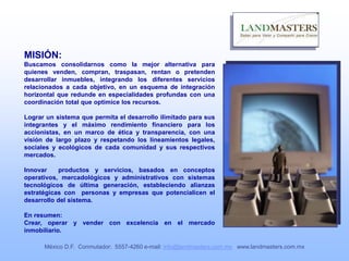 MISIÓN:
Buscamos consolidarnos como la mejor alternativa para
quienes venden, compran, traspasan, rentan o pretenden
desarrollar inmuebles, integrando los diferentes servicios
relacionados a cada objetivo, en un esquema de integración
horizontal que redunde en especialidades profundas con una
coordinación total que optimice los recursos.
Lograr un sistema que permita el desarrollo ilimitado para sus
integrantes y el máximo rendimiento financiero para los
accionistas, en un marco de ética y transparencia, con una
visión de largo plazo y respetando los lineamientos legales,
sociales y ecológicos de cada comunidad y sus respectivos
mercados.
Innovar productos y servicios, basados en conceptos
operativos, mercadológicos y administrativos con sistemas
tecnológicos de última generación, estableciendo alianzas
estratégicas con personas y empresas que potencialicen el
desarrollo del sistema.
En resumen:
Crear, operar y vender con excelencia en el mercado
inmobiliario.
México D.F. Conmutador: 5557-4260 e-mail: info@landmasters.com.mx www.landmasters.com.mx
 