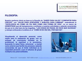 FILOSOFÍA:
Nuestro quehacer diario se basa en la filosofía de “SABER PARA VALER Y COMPARTIR PARA
CRECER”, con “VALOR PARA ATREVERSE Y NOBLEZA PARA CAMBIAR”, entendiendo la
“EXCELENCIA NO COMO UN FIN SINO COMO UNA FORMA DE VIDA”, en un marco de
HONESTIDAD que dé transparencia y confianza a nuestras actividades y estando conscientes
de que en la vida fuera de las tragedias, “LAS COSAS NO PASAN, SE HACE QUE SUCEDAN”
y siempre enfocando el análisis en el “COMO SÍ EN VEZ DEL POR QUE NO”.
Visualizando el desarrollo personal, como
medio para la realización de grupo, con un
enfoque de crecimiento ilimitado en lo
profesional, lo espiritual y lo económico,
buscando la salud física, emocional y mental
como entorno que facilite los procesos, estando
conscientes de que el limite individual es la
capacidad personal y que el esfuerzo de grupo
multiplica las potencialidades.
México D.F. Conmutador: 5557-4260 e-mail: info@landmasters.com.mx www.landmasters.com.mx
 