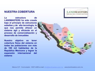 NUESTRA COBERTURA
La estructura de
LANDMASTERS ha sido creada
bajo el principio de estructuras
esbeltas y de alta tecnología, lo
que nos permite ofrecer un
sistema ágil y eficiente en el
proceso de comercialización y
desarrollo de inmuebles
Nuestro objetivo es tener
cobertura física del sistema en
todas las poblaciones con más
de 100 mil habitantes de la
República Mexicana y lograr la
expansión internacional del
sistema
México D.F. Conmutador: 5557-4260 e-mail: info@landmasters.com.mx www.landmasters.com.mx
 