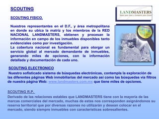 SCOUTING
SCOUTING FISICO.
Nuestros representantes en el D.F., y área metropolitana
en donde su ubica la matriz y los miembros de la RED
NACIONAL LANDMASTERS, obtienen y procesan la
información en campo de los inmuebles disponibles tanto
evidenciales como por investigación.
La cobertura nacional es fundamental para otorgar un
servicio global al mercado demandante de inmuebles,
generando miles de opciones, con la información
detallada y documentación de cada uno.
SCOUTING ELECTRONICO
Nuestro sofisticado sistema de búsquedas electrónicas, contempla la exploración de
las diferentes páginas Web inmobiliarias del mercado así como las búsquedas vía filtros
de nuestra página Web: www.landmasters.com.mx que tiene miles de opciones.
SCOUTING R.P.
Derivado de las relaciones estables que LANDMASTERS tiene con la mayoría de las
marcas comerciales del mercado, muchas de estas nos corresponden asignándonos su
reserva territorial que por diversas razones no utilizarán y desean colocar en el
mercado, siendo siempre inmuebles con características sobresalientes.
 
