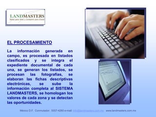 EL PROCESAMIENTO
La información generada en
campo, es procesada en listados
clasificados y se integra el
expediente documental de cada
una, se generan los listados, se
procesan las fotografías, se
elaboran las fichas descriptivas
electrónicas, se sube la
información completa al SISTEMA
LANDMASTERS, se homologan los
valores de cada zona y se detectan
las oportunidades.
México D.F. Conmutador: 5557-4260 e-mail: info@landmasters.com.mx www.landmasters.com.mx
 