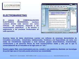 ELECTROMARKETING
El sistema de COMERCIALIZACION
ELECTRONICA PROFESIONAL, mantiene
contacto directo cada semana con varios
millones de receptores, responde a los
requerimientos específicos y da servicio y
seguimiento a los procesos involucrados en
cada operación.
Nuestras bases de datos electrónicas cuentan con millones de empresas demandantes de
inmuebles comerciales, industriales, habitacionales, Turísticos y de Especialidad, así como con
todas las inmobiliarias registradas a nivel nacional, grupos desarrolladores, inversionistas,
constructores y de personas físicas de nivel socioeconómico medio y alto, por lo que la
comercialización de un inmueble es tan ágil como un “clic.”
Nuestra página Web; www.landmasters.com.mx, aunada a una plataforma diseñada con tecnología
de punta logra que el mercado pueda solucionar sus necesidades.
México D.F. Conmutador: 5557-4260 e-mail: info@landmasters.com.mx www.landmasters.com.mx
 