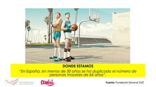 DONDE ESTAMOS
“En España, en menos de 30 años se ha duplicado el número de
personas mayores de 65 años”.
Fuente:	Fundación	General	CSIC	
 