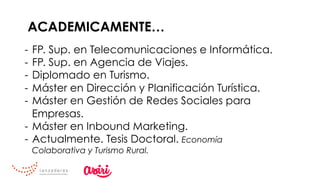 ACADEMICAMENTE…
-  FP. Sup. en Telecomunicaciones e Informática.
-  FP. Sup. en Agencia de Viajes.
-  Diplomado en Turismo.
-  Máster en Dirección y Planificación Turística.
-  Máster en Gestión de Redes Sociales para
Empresas.
-  Máster en Inbound Marketing.
-  Actualmente. Tesis Doctoral. Economía
Colaborativa y Turismo Rural.
 