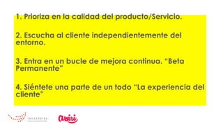 1. Prioriza en la calidad del producto/Servicio.
2. Escucha al cliente independientemente del
entorno.
3. Entra en un bucle de mejora continua. “Beta
Permanente”
4. Siéntete una parte de un todo “La experiencia del
cliente”
 