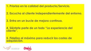 1. Prioriza en la calidad del producto/Servicio.
2. Escucha al cliente independientemente del entorno.
3. Entra en un bucle de mejora continua.
4. Siéntete parte de un todo “La experiencia del
cliente”.
5. Fideliza al máximo para reducir los costes de
adquisición.
 