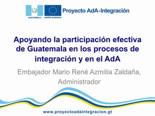 Apoyando la participación efectiva
de Guatemala en los procesos de
integración y en el AdA
Embajador Mario René Azmitia Zaldaña,
Administrador

 
