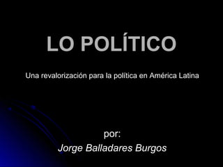 LLOO PPOOLLÍÍTTIICCOO 
Una revalorización para la política en América Latina 
ppoorr:: 
JJoorrggee BBaallllaaddaarreess BBuurrggooss 
 