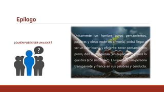 Epílogo 
¿QUIÉN PUEDE SER UN LIDER? 
Únicamente un hombre cuyos pensamientos, 
palabras y obras estén en armonía, podrá llegar a 
ser un líder bueno y eficiente: tener pensamientos 
puros, dice lo que piensa (sin duplicidad), y hace lo 
que dice (con sinceridad). En resumen, una persona 
transparente y franca en sus palabras y conducta. 
 