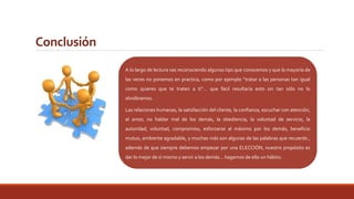 Conclusión 
A lo largo de lectura vas reconociendo algunos tips que conocemos y que la mayoría de 
las veces no ponemos en practica, como por ejemplo “tratar a las personas tan igual 
como quieres que te traten a ti”… que fácil resultaría esto sin tan sólo no lo 
olvidáramos. 
nicamente un hombre cuyos pensamiento obras 
estén en armonía, podrá llegar a ser un líder bueno 
y eficiente: tener pensamientos puros, dice lo que 
piensa (sin duplicidad), y hace lo que dice (con 
sinceridad). En resumen, una persona transparente 
y franca en sus palabras y conducta. 
Las relaciones humanas, la satisfacción del cliente, la confianza, escuchar con atención, 
el amor, no hablar mal de los demás, la obediencia, la voluntad de servicio, la 
autoridad, voluntad, compromiso, esforzarse al máximo por los demás, beneficio 
mutuo, ambiente agradable, y muchas más son algunas de las palabras que recuerdo , 
además de que siempre debemos empezar por una ELECCIÓN, nuestro propósito es 
dar lo mejor de sí mismo y servir a los demás… hagamos de ello un hábito. 
