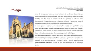 Prólogo 
Las ideas que defiendo no son mías. Las tome prestadas de Sócrates, 
se las birle a Chesterfield, se las robe a Jesús. Y si no os gustan sus ideas, 
¿ Las de quién hubierais preferido utilizar? 
DALE CARNEGIE 
James C. Hunter, es el autor que narra la historia de un Director General de una 
importante instalación industrial llamado John Daily, quien creía que su vida era un éxito 
absoluto; pero las cosas no siempre son lo que parecen, su vida se estaba 
desmoronando. Tenia problemas en su trabajo, con su familia y hasta con el equipo de 
béisbol que dirigía, se estaba convirtiendo en un ser triste y taciturno. 
Su esposa que era a la única que no podía engañar, insistió para que hablara con el 
pastor de la parroquia de lo que le sucedía; el pastor le sugirió que pasara unos días solo y 
que intentara aclarar las cosas en un pequeño monasterio cristiano llamado “John of the 
Cross” en la ciudad de Leeland, en el noreste de la península de Michigan. 
John, acepta a regaña dientes, mas que nada porque tenia miedo de perder a su esposa. 
Allí conocerá al legendario Leonard Hoffman quien fue un ejecutivo muy conocido y muy 
respetado por su capacidad de dirigir y motivar a la gente; y autor de la gran paradoja: 
“para mandar hay que servir”… la vida de John Daily estaba por dar un giro de 360 
grados. 
 