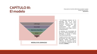 CAPÍTULO III: 
El modelo 
El que quiera ser el primero debe antes ser servidor. Si quieres 
mandar tienes que servir. 
JESUCRISTO 
MODELO DE LIDERAZGO 
“…El liderazgo empieza con la 
voluntad, que es la única 
capacidad que, como seres 
humanos, tenemos para que 
nuestras acciones sean 
consecuentes con nuestro 
intenciones y para elegir nuestro 
comportamiento. 
Al satisfacer las necesidades de 
los otros, estamos llamados, por 
definición, a servirle e incluso 
a sacrificarnos por ellos. 
Cuando sirvamos a los otros y nos 
sacrificamos por ellos, estamos 
forjando nuestra autoridad o 
influencia, es entonces cuando 
nos ganamos el derecho de ser 
llamados LÍDERES…” 
Liderazgo 
Autoridad 
Servicio y Sacrificio 
Amor 
Voluntad 
 