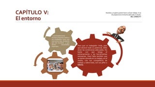 CAPÍTULO V: 
El entorno 
Hombres y mujeres quieren hacer un buen trabajo. Si se 
les proporciona el entorno adecuado, lo harán. 
BILL HEWLETT 
Para que un trabajador rinda, para 
que alcance todo su potencial, debe 
tener las condiciones adecuadas. No 
basta con que tenga el 
entrenamiento y las herramientas 
necesarias. Hace falta también que 
se siente cómodo en su trabajo, en el 
medio, con sus compañeros de 
trabajo y sobre todo, con sus jefes o 
líderes. 
Lamentablemente 
muchas empresas tratan a 
sus empleados como una 
mercancía más, olvidando 
que son humanos y que 
tienen necesidades 
especiales. 
 