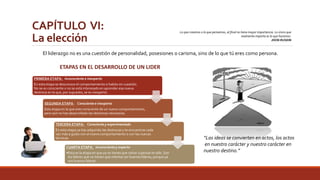 CAPÍTULO VI: 
La elección 
Lo que creamos o lo que pensemos, al final no tiene mayor importancia. Lo único que 
realmente importa es lo que hacemos. 
JHON RUSKIN 
El liderazgo no es una cuestión de personalidad, posesiones o carisma, sino de lo que tú eres como persona. 
PRIMERA ETAPA: Inconsciente e inexperto 
En esta etapa se desconoce el comportamiento o habito en cuestión. 
No se es consciente o no se está interesado en aprender esa nueva 
destreza en la que, por supuesto, se es inexperto. 
SEGUNDA ETAPA : Consciente e inexperto 
Esta etapa en la que eres consciente de un nuevo comportamiento, 
pero aún no has desarrollado las destrezas necesarias. 
TERCERA ETAPA: Consciente y experimentado 
En esta etapa ya has adquirido las destrezas y te encuentras cada 
vez más a gusto con el nuevo comportamiento o con las nuevas 
técnicas. 
CUARTA ETAPA: Inconsciente y experto 
•Esta es la etapa en que ya no tienes que volver a pensar en ello. Son 
los líderes que no tienen que intentar ser buenos líderes, porque ya 
son buenos líderes. 
“Las ideas se convierten en actos, los actos 
en nuestro carácter y nuestro carácter en 
nuestro destino.” 
ETAPAS EN EL DESARROLLO DE UN LIDER 
 