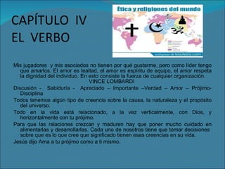 CAPÍTULO  IV EL  VERBO Mis jugadores  y mis asociados no tienen por qué gustarme, pero como líder tengo que amarlos. El amor es lealtad, el amor es espíritu de equipo, el amor respeta la dignidad del individuo. En esto consiste la fuerza de cualquier organización.  VINCE LOMBARDI Discusión -  Sabiduría -  Apreciado – Importante –Verdad – Amor – Prójimo- Disciplina Todos tenemos algún tipo de creencia sobre la causa, la naturaleza y el propósito del universo. Todo en la vida está relacionado, a la vez verticalmente, con Dios, y horizontalmente con tu prójimo. Para que las relaciones crezcan y maduren hay que poner mucho cuidado en alimentarlas y desarrollarlas. Cada uno de nosotros tiene que tomar decisiones  sobre que es lo que cree que significado tienen esas creencias en su vida. Jesús dijo Ama a tu prójimo como a ti mismo. 