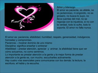 Amor y liderazgo El amor es paciente, es afable, no es jactancioso, ni engreído, no es grosero, no busca lo suyo, no lleva cuentas del mal, no se regocija con la injusticia, si no con la verdad, todo lo sufre, todo lo soporta. El amor no falla nunca. El amor es: paciencia, afabilidad, humildad, respeto, generosidad, indulgencia, honradez y compromiso. Paciencia – mostrar dominio de uno mismo Disciplina: significa enseñar o entrenar Afabilidad – prestar atención, apreciar  y  animar, la afabilidad tiene que ver cómo actuamos, no como sentimos. Lo importante es prestar atención a la gente y la mejor forma de prestar atención a la gente es, con mucho, escucharles activamente. Hay cuatro vías esenciales para comunicarse con los demás: la lectura, la escritura, el habla y la escucha. 