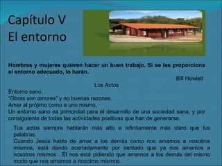 Capítulo   V El entorno Hombres y mujeres quieren hacer un buen trabajo. Si se les proporciona el entorno adecuado, lo harán.  Bill Hewlett  Los Actos Entorno sano. “ Obras son amores” y no buenas razones. Amar al prójimo como a uno mismo. Un entorno sano es primordial para el desarrollo de una sociedad sana, y por consiguiente de todas las actividades positivas que han de generarse. Tus actos siempre hablarán más alto e infinitamente más claro que tus palabras. Cuando Jesús habla de amar a los demás como nos amamos a nosotros mismos, está dando acertadamente por sentado que ya nos amamos a nosotros mismos . Él nos está pidiendo que amemos a los demás del mismo modo que nos amamos a nosotros mismos. 