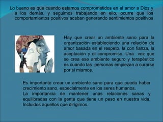 Lo bueno es que cuando estamos comprometidos en el amor a Dios y a los demás, y seguimos trabajando en ello, ocurre que los comportamientos positivos acaban generando sentimientos positivos Hay que crear un ambiente sano para la organización estableciendo una relación de amor basada en el respeto, la con fianza, la aceptación y el compromiso. Una  vez que se crea ese ambiente seguro y terapéutico es cuando las  personas empiezan a curarse por si mismos. Es importante crear un ambiente sano para que pueda haber crecimiento sano, especialmente en los seres humanos. La importancia de mantener unas relaciones sanas y equilibradas con la gente que tiene un peso en nuestra vida. Incluidos aquellos que dirigimos . 