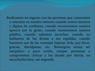 Realizamos un ingreso con las personas que conocemos o tenemos en nuestro entorno cuando somos sinceros y dignos de confianza, cuando reconocemos nuestro aprecio por la gente, cuando mantenemos nuestra palabra, cuando sabemos escuchar, cuando no hablamos de los demás a sus espaldas, cuando hacemos uso de las cortesías básicas: hola, por favor, gracias, discúlpeme, etc. Reintegros serían ser antipático o poco cortés, romper promesas o compromisos criticar a los demás por detrás, no escucharles bien, ser engreído. 